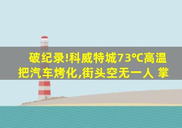 破纪录!科威特城73℃高温把汽车烤化,街头空无一人 掌